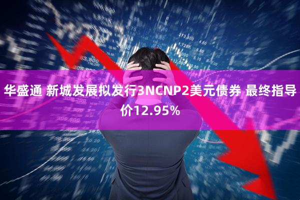 华盛通 新城发展拟发行3NCNP2美元债券 最终指导价12.95%