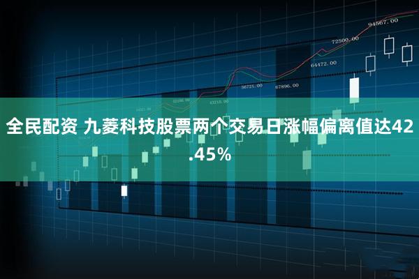 全民配资 九菱科技股票两个交易日涨幅偏离值达42.45%