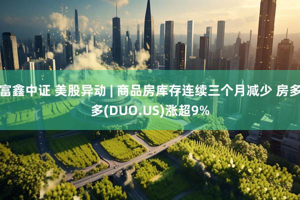 富鑫中证 美股异动 | 商品房库存连续三个月减少 房多多(DUO.US)涨超9%