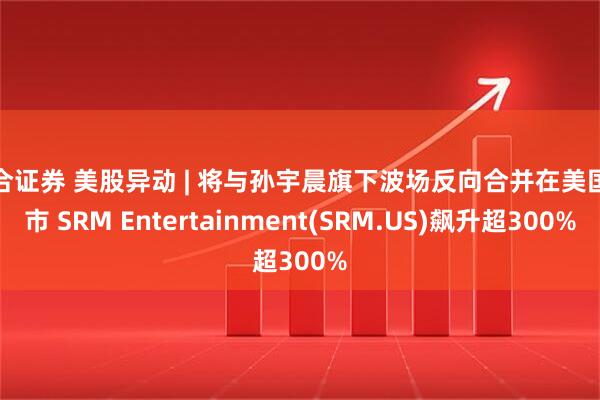 联合证券 美股异动 | 将与孙宇晨旗下波场反向合并在美国上市 SRM Entertainment(SRM.US)飙升超300%