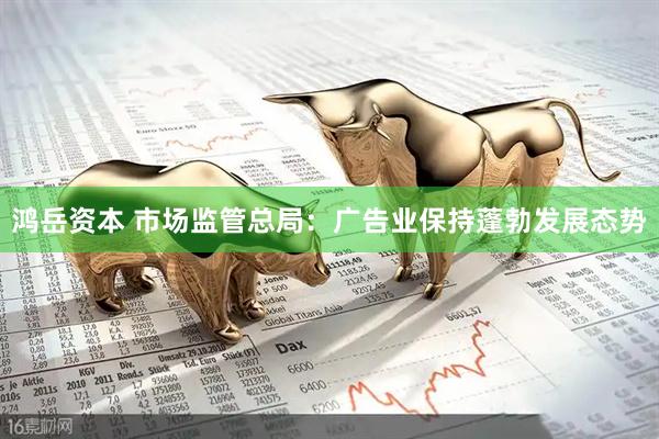 鸿岳资本 市场监管总局：广告业保持蓬勃发展态势