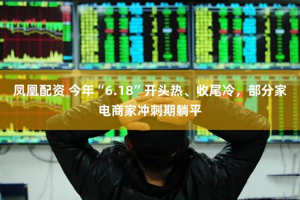 凤凰配资 今年“6.18”开头热、收尾冷，部分家电商家冲刺期躺平