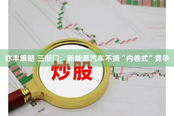 亦丰策略 三部门：新能源汽车不搞“内卷式”竞争