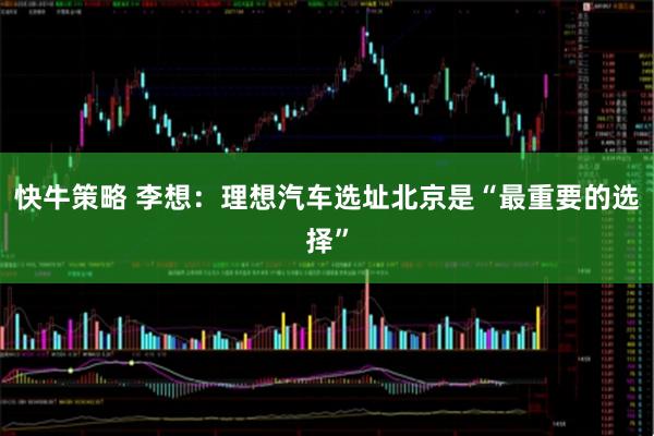 快牛策略 李想：理想汽车选址北京是“最重要的选择”