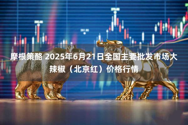 摩根策酪 2025年6月21日全国主要批发市场大辣椒（北京红）价格行情