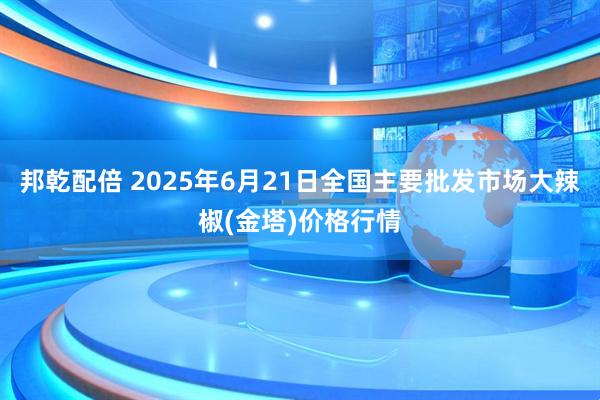 邦乾配倍 2025年6月21日全国主要批发市场大辣椒(金塔)价格行情