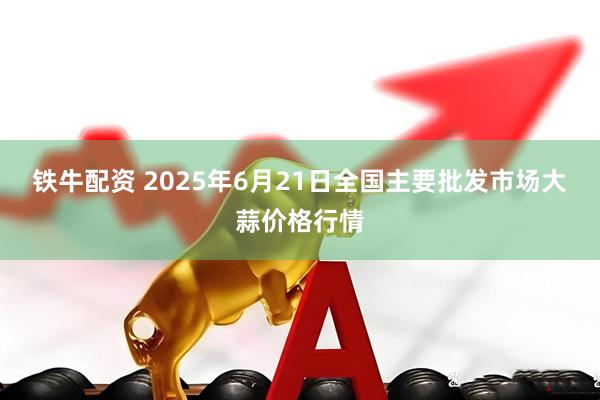 铁牛配资 2025年6月21日全国主要批发市场大蒜价格行情