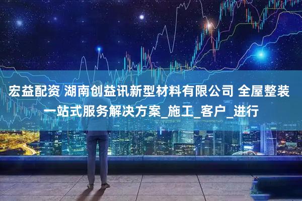 宏益配资 湖南创益讯新型材料有限公司 全屋整装 一站式服务解决方案_施工_客户_进行