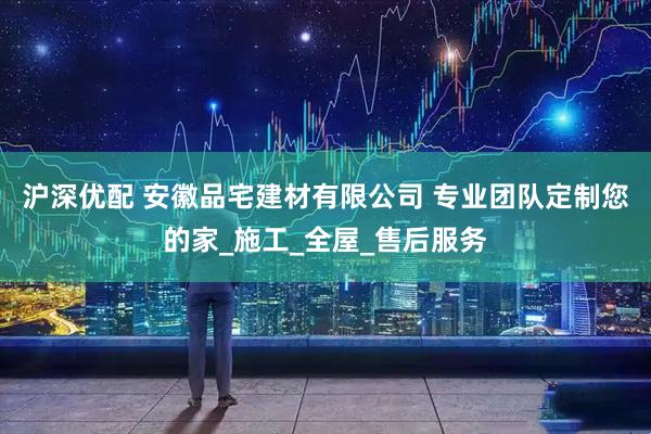 沪深优配 安徽品宅建材有限公司 专业团队定制您的家_施工_全屋_售后服务