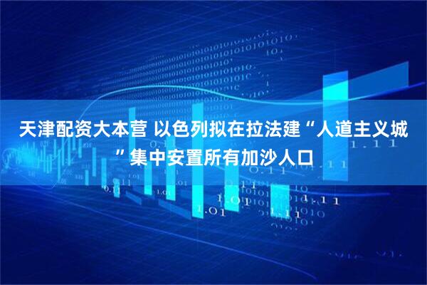 天津配资大本营 以色列拟在拉法建“人道主义城”集中安置所有加沙人口