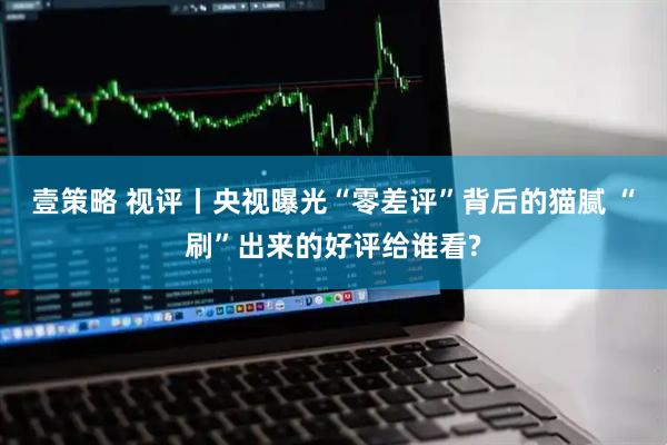 壹策略 视评丨央视曝光“零差评”背后的猫腻 “刷”出来的好评给谁看?