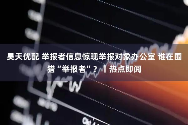 昊天优配 举报者信息惊现举报对象办公室 谁在围猎“举报者”？丨热点即阅
