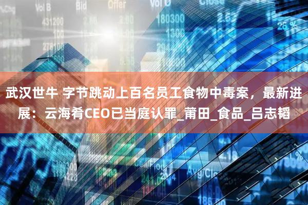 武汉世牛 字节跳动上百名员工食物中毒案，最新进展：云海肴CEO已当庭认罪_莆田_食品_吕志韬