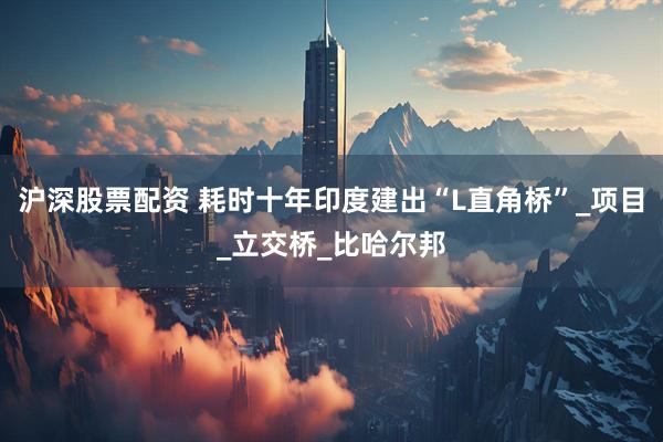 沪深股票配资 耗时十年印度建出“L直角桥”_项目_立交桥_比哈尔邦