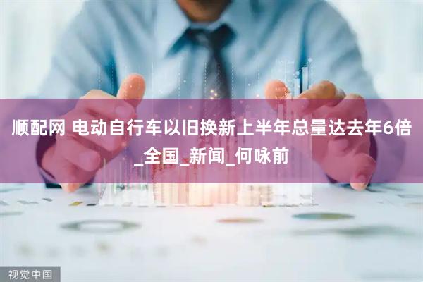 顺配网 电动自行车以旧换新上半年总量达去年6倍_全国_新闻_何咏前