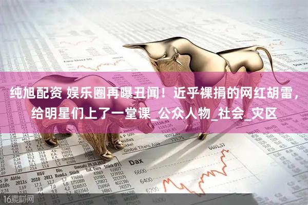 纯旭配资 娱乐圈再曝丑闻！近乎裸捐的网红胡雷，给明星们上了一堂课_公众人物_社会_灾区