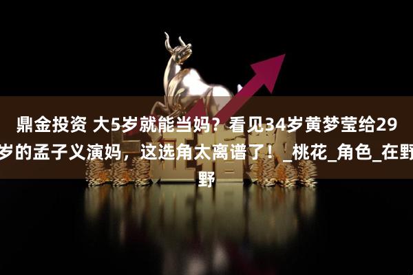 鼎金投资 大5岁就能当妈？看见34岁黄梦莹给29岁的孟子义演妈，这选角太离谱了！_桃花_角色_在野