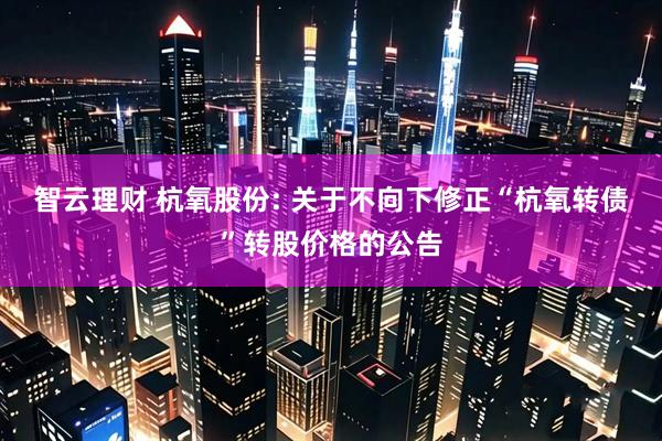 智云理财 杭氧股份: 关于不向下修正“杭氧转债”转股价格的公告