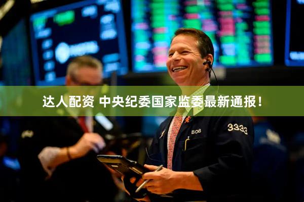 达人配资 中央纪委国家监委最新通报！