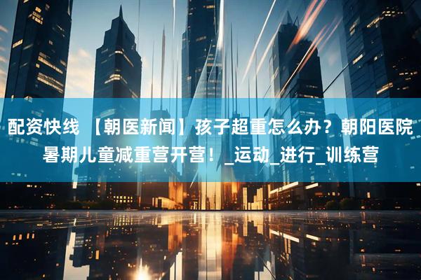 配资快线 【朝医新闻】孩子超重怎么办？朝阳医院暑期儿童减重营开营！_运动_进行_训练营