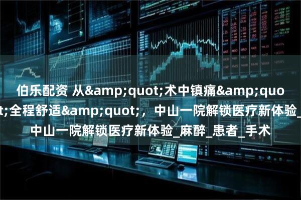 伯乐配资 从&quot;术中镇痛&quot;到&quot;全程舒适&quot;，中山一院解锁医疗新体验_麻醉_患者_手术