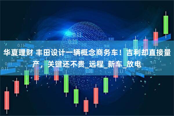 华夏理财 丰田设计一辆概念商务车！吉利却直接量产，关键还不贵_远程_新车_放电