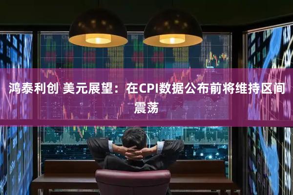 鸿泰利创 美元展望：在CPI数据公布前将维持区间震荡