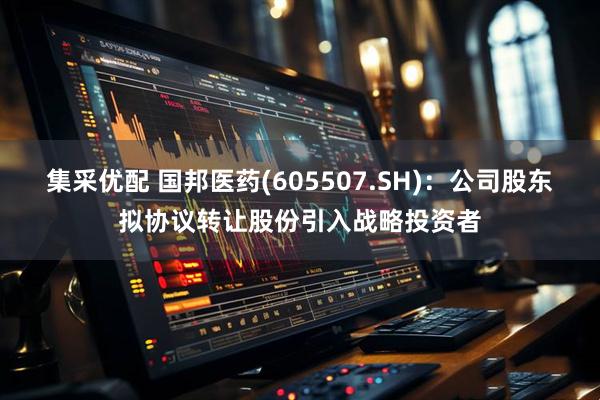 集采优配 国邦医药(605507.SH)：公司股东拟协议转让股份引入战略投资者