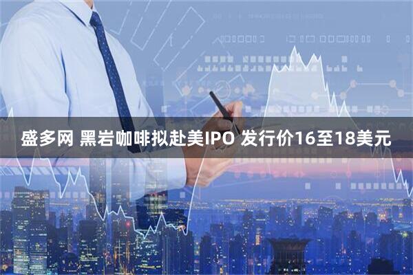 盛多网 黑岩咖啡拟赴美IPO 发行价16至18美元
