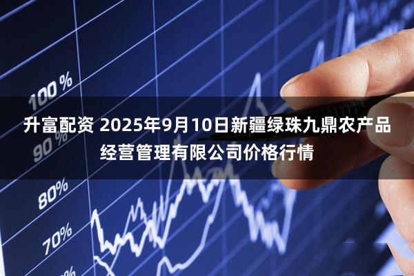 升富配资 2025年9月10日新疆绿珠九鼎农产品经营管理有限公司价格行情