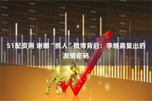 51配资网 谢娜“抓人”微博背后：李维嘉复出的友情密码