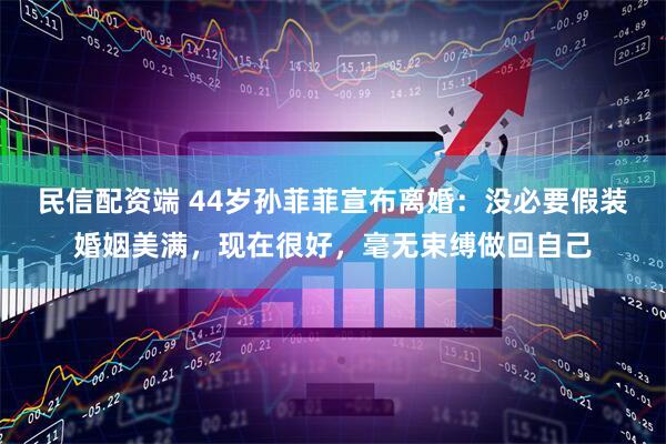 民信配资端 44岁孙菲菲宣布离婚：没必要假装婚姻美满，现在很好，毫无束缚做回自己