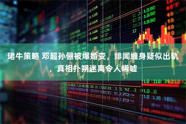 珺牛策略 邓超孙俪被爆婚变，绯闻缠身疑似出轨，真相扑朔迷离令人唏嘘