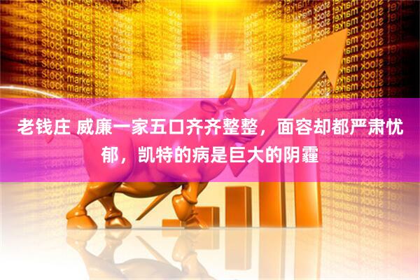 老钱庄 威廉一家五口齐齐整整，面容却都严肃忧郁，凯特的病是巨大的阴霾