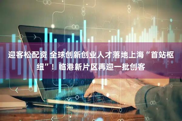 迎客松配资 全球创新创业人才落地上海“首站枢纽”！临港新片区再迎一批创客