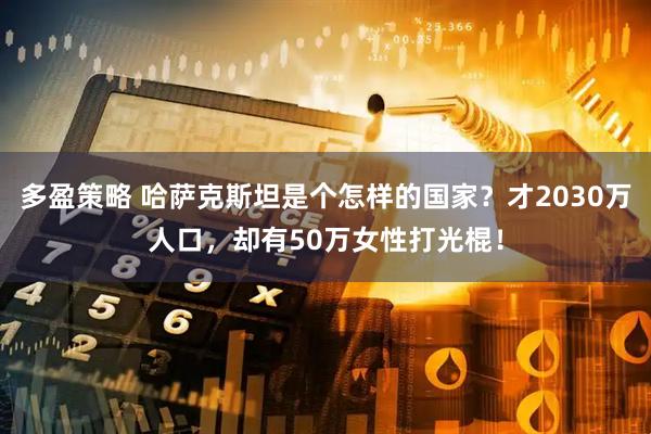 多盈策略 哈萨克斯坦是个怎样的国家？才2030万人口，却有50万女性打光棍！