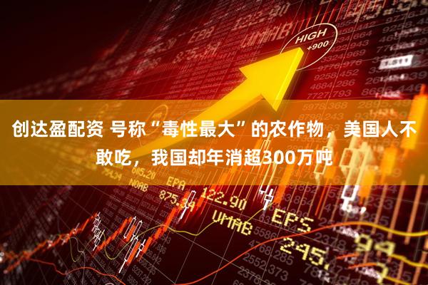 创达盈配资 号称“毒性最大”的农作物，美国人不敢吃，我国却年消超300万吨