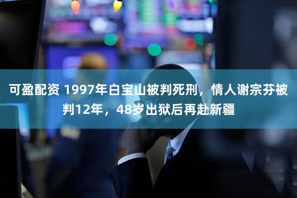 可盈配资 1997年白宝山被判死刑，情人谢宗芬被判12年，48岁出狱后再赴新疆