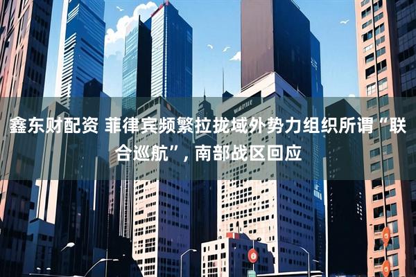 鑫东财配资 菲律宾频繁拉拢域外势力组织所谓“联合巡航”, 南部战区回应