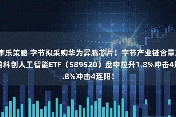 掌乐策略 字节拟采购华为昇腾芯片！字节产业链含量33%的科创人工智能ETF（589520）盘中拉升1.8%冲击4连阳！