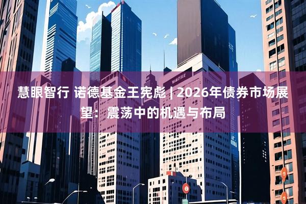 慧眼智行 诺德基金王宪彪 | 2026年债券市场展望:震荡中的机遇与布局