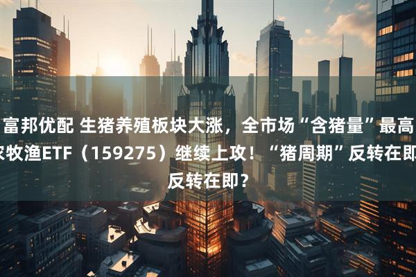 富邦优配 生猪养殖板块大涨，全市场“含猪量”最高农牧渔ETF（159275）继续上攻！“猪周期”反转在即？