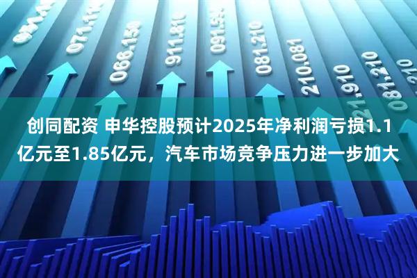 创同配资 申华控股预计2025年净利润亏损1.1亿元至1.85亿元，汽车市场竞争压力进一步加大