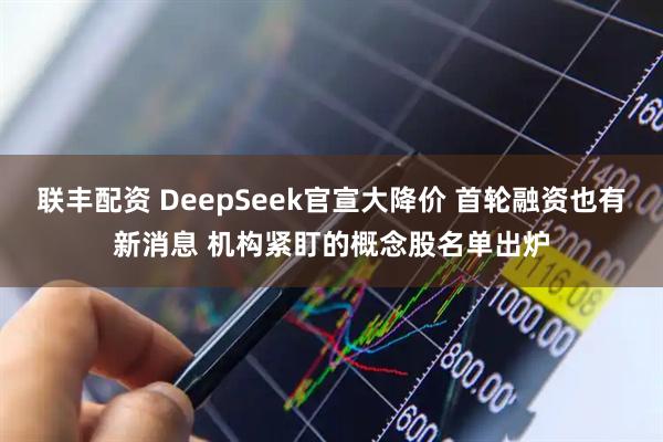 联丰配资 DeepSeek官宣大降价 首轮融资也有新消息 机构紧盯的概念股名单出炉