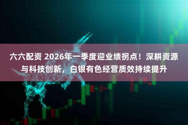 六六配资 2026年一季度迎业绩拐点！深耕资源与科技创新，白银有色经营质效持续提升