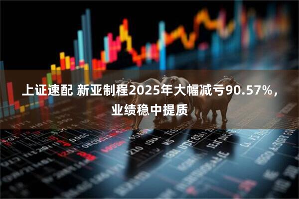 上证速配 新亚制程2025年大幅减亏90.57%，业绩稳中提质